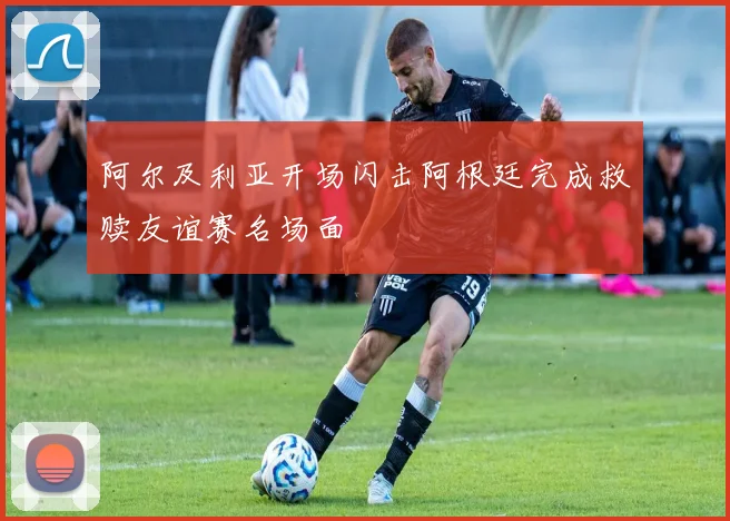 阿尔及利亚开场闪击阿根廷完成救赎友谊赛名场面