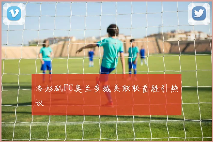 洛杉矶FC奥兰多城美职联首胜引热议