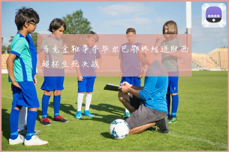 马竞金靴争夺毕尔巴鄂终结连败西超杯生死决战