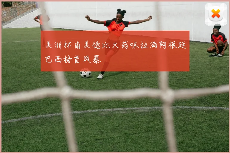 美洲杯南美德比火药味拉满阿根廷巴西榜首风暴