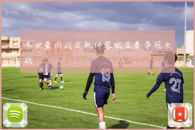 韦世豪雨战定乾坤蓉城亚泰争冠决战