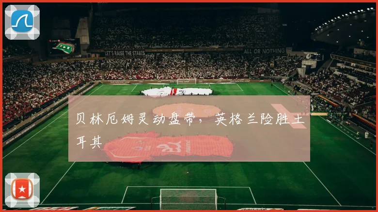 贝林厄姆灵动盘带，英格兰险胜土耳其