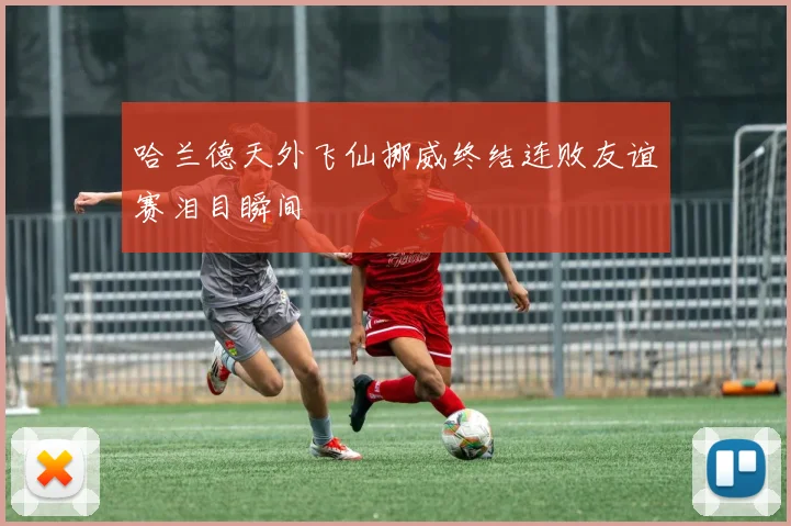哈兰德天外飞仙挪威终结连败友谊赛泪目瞬间