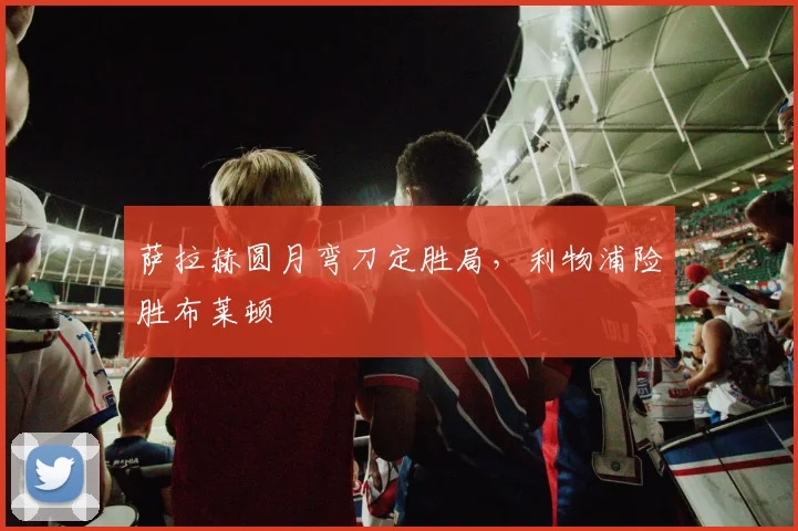 萨拉赫圆月弯刀定胜局，利物浦险胜布莱顿