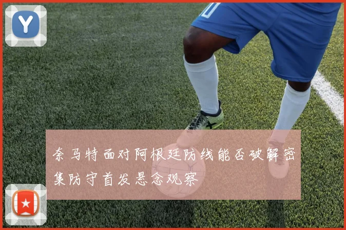 奈马特面对阿根廷防线能否破解密集防守首发悬念观察