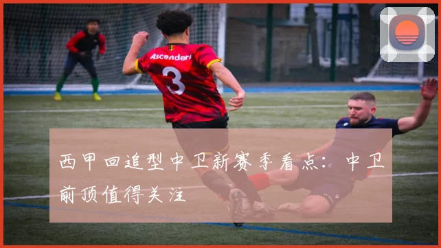 西甲回追型中卫新赛季看点：中卫前顶值得关注