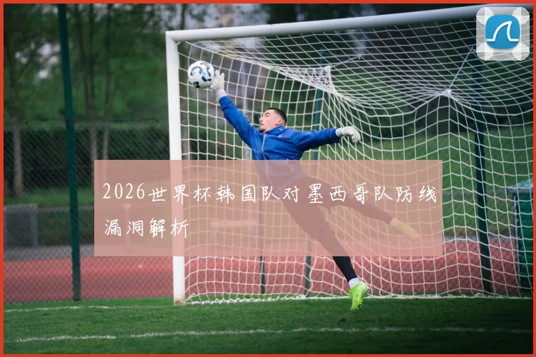2026世界杯韩国队对墨西哥队防线漏洞解析