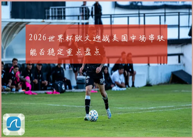 2026世界杯欧文迎战美国中场串联能否稳定重点盘点