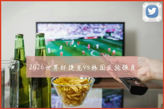 2026世界杯捷克vs韩国反抢强度