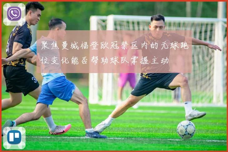 聚焦曼城福登欧冠禁区内的无球跑位变化能否帮助球队掌握主动