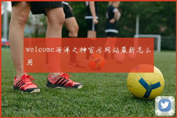 welcome海洋之神官方网站最新怎么用