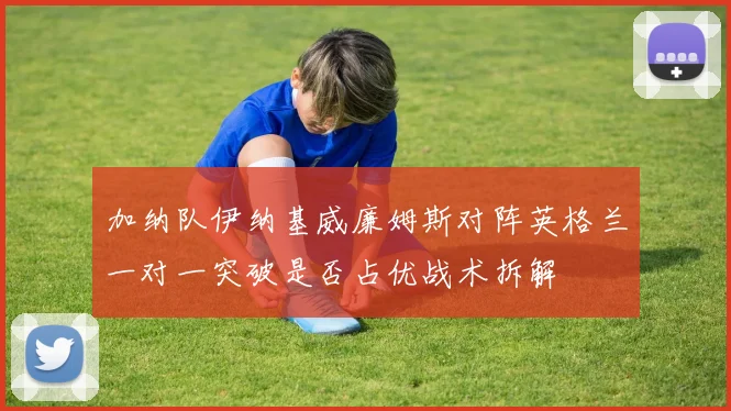 加纳队伊纳基威廉姆斯对阵英格兰一对一突破是否占优战术拆解