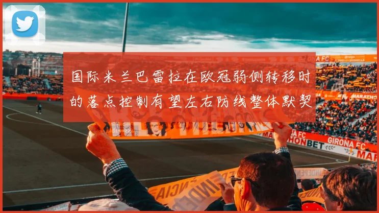 国际米兰巴雷拉在欧冠弱侧转移时的落点控制有望左右防线整体默契