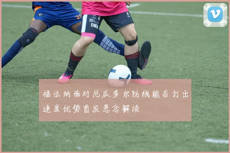 福法纳面对厄瓜多尔防线能否打出速度优势首发悬念解读