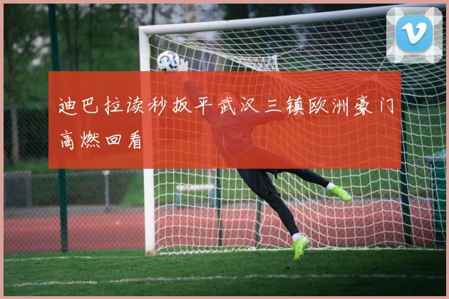 迪巴拉读秒扳平武汉三镇欧洲豪门高燃回看