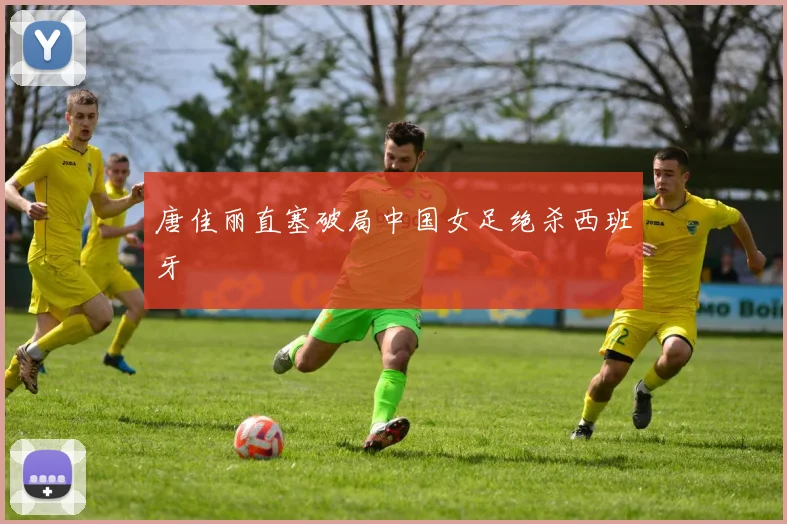 唐佳丽直塞破局中国女足绝杀西班牙