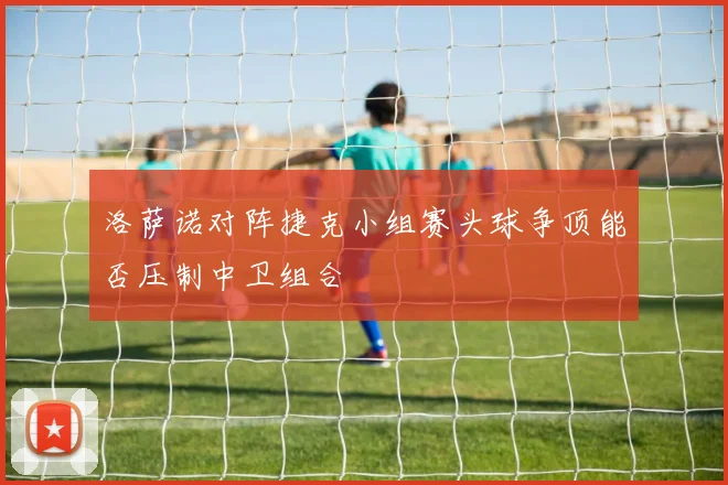 洛萨诺对阵捷克小组赛头球争顶能否压制中卫组合