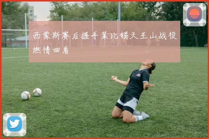西蒙斯赛后握手莱比锡天王山战役燃情回看