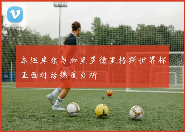 本坦库尔与加里罗德里格斯世界杯正面对话热度分析