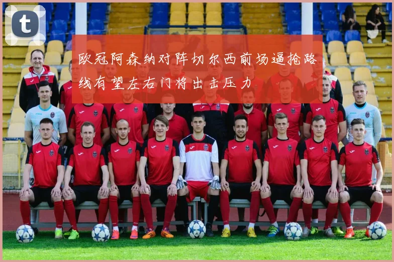 欧冠阿森纳对阵切尔西前场逼抢路线有望左右门将出击压力