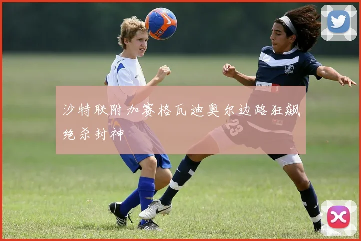 沙特联附加赛格瓦迪奥尔边路狂飙绝杀封神