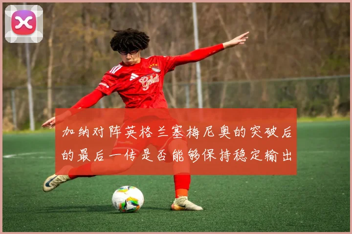 加纳对阵英格兰塞梅尼奥的突破后的最后一传是否能够保持稳定输出