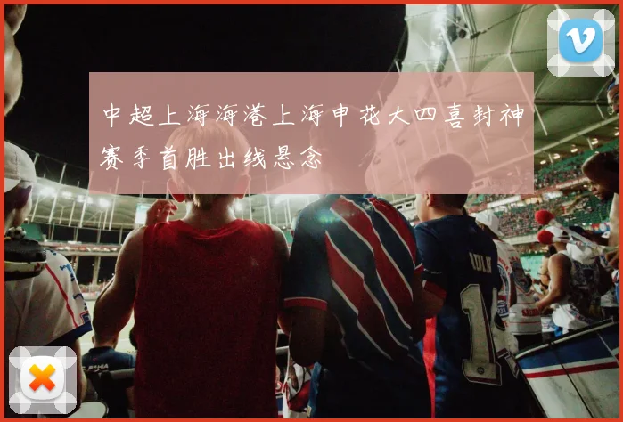 中超上海海港上海申花大四喜封神赛季首胜出线悬念
