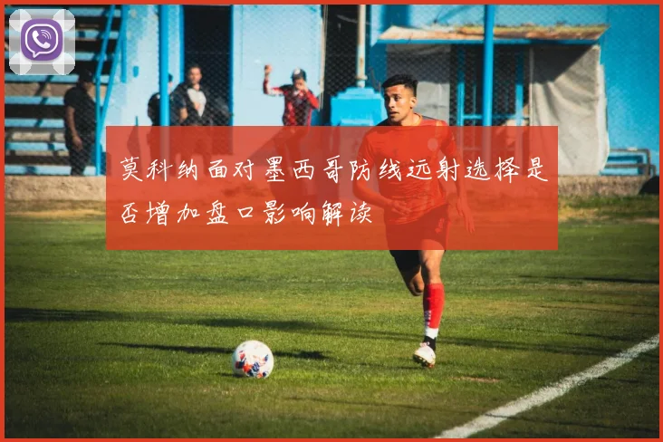 莫科纳面对墨西哥防线远射选择是否增加盘口影响解读