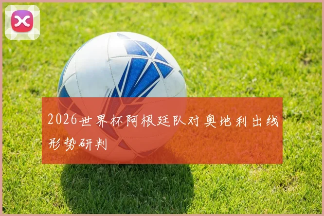 2026世界杯阿根廷队对奥地利出线形势研判