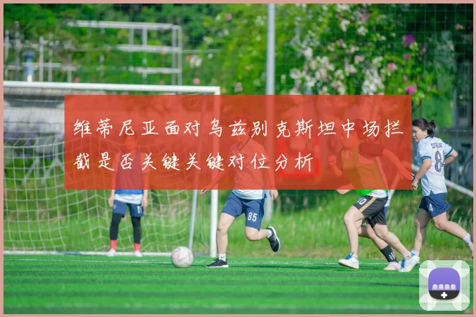 维蒂尼亚面对乌兹别克斯坦中场拦截是否关键关键对位分析