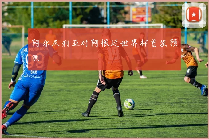 阿尔及利亚对阿根廷世界杯首发预测