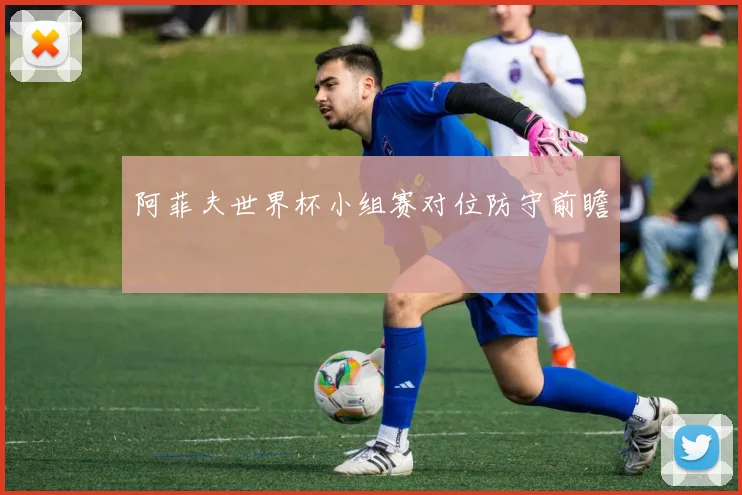 阿菲夫世界杯小组赛对位防守前瞻