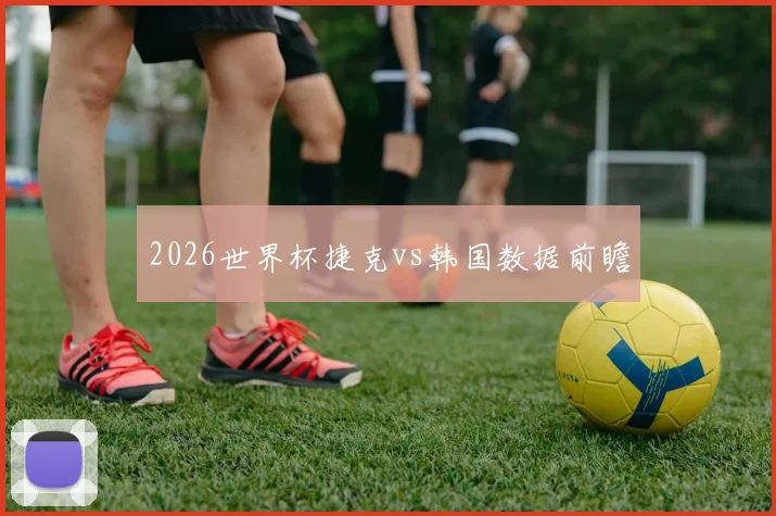 2026世界杯捷克vs韩国数据前瞻