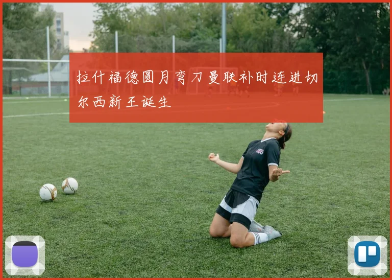 拉什福德圆月弯刀曼联补时连进切尔西新王诞生