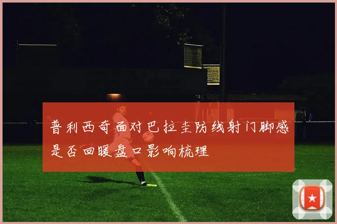 普利西奇面对巴拉圭防线射门脚感是否回暖盘口影响梳理