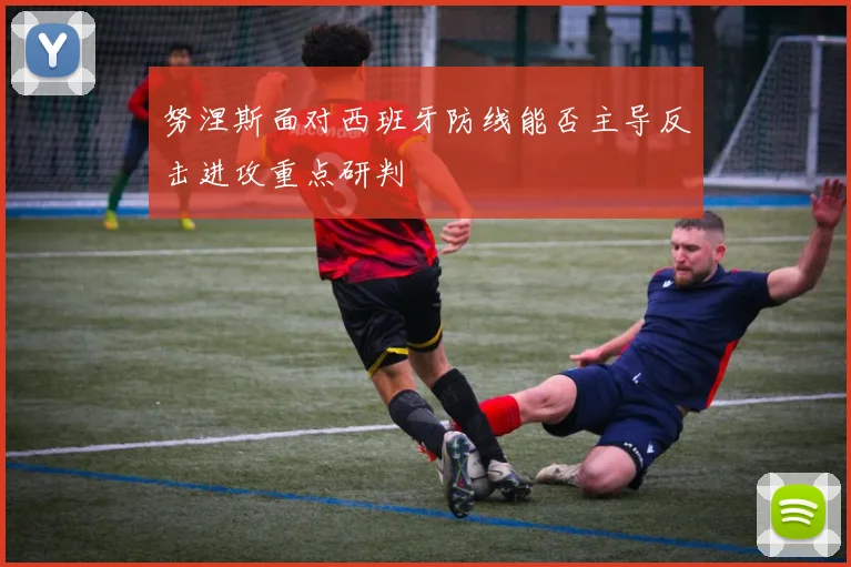 努涅斯面对西班牙防线能否主导反击进攻重点研判