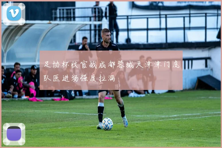 足协杯收官战成都蓉城天津津门虎队医进场强度拉满