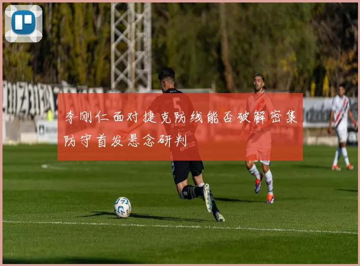 李刚仁面对捷克防线能否破解密集防守首发悬念研判