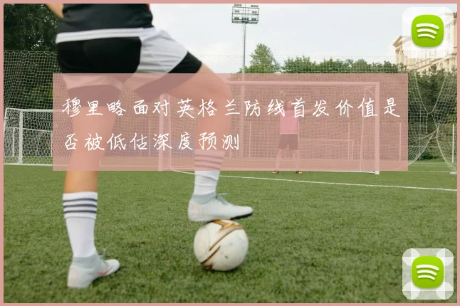 穆里略面对英格兰防线首发价值是否被低估深度预测