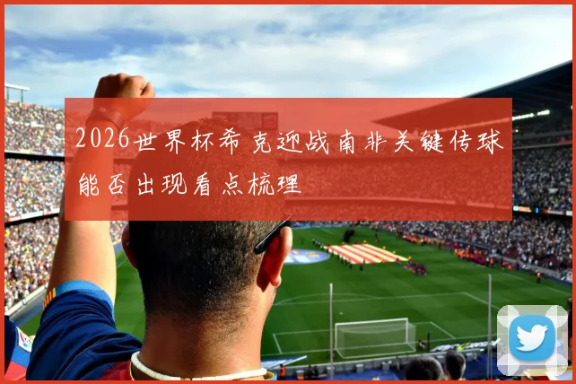 2026世界杯希克迎战南非关键传球能否出现看点梳理