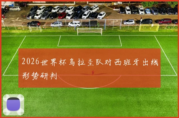 2026世界杯乌拉圭队对西班牙出线形势研判