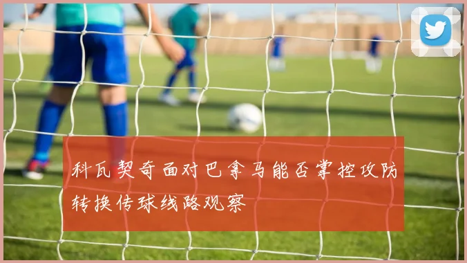 科瓦契奇面对巴拿马能否掌控攻防转换传球线路观察
