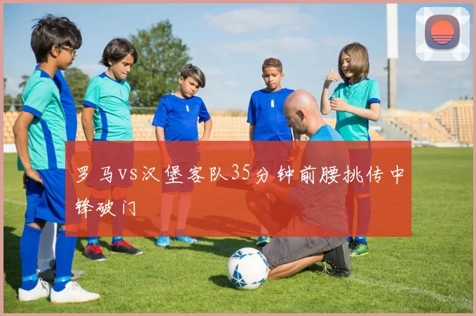 罗马vs汉堡客队35分钟前腰挑传中锋破门