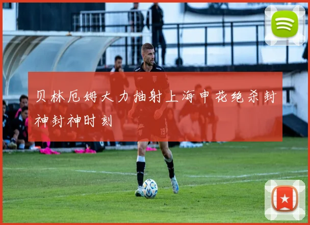 贝林厄姆大力抽射上海申花绝杀封神封神时刻