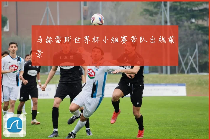 马赫雷斯世界杯小组赛带队出线前景