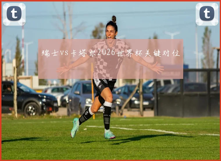 瑞士vs卡塔尔2026世界杯关键对位