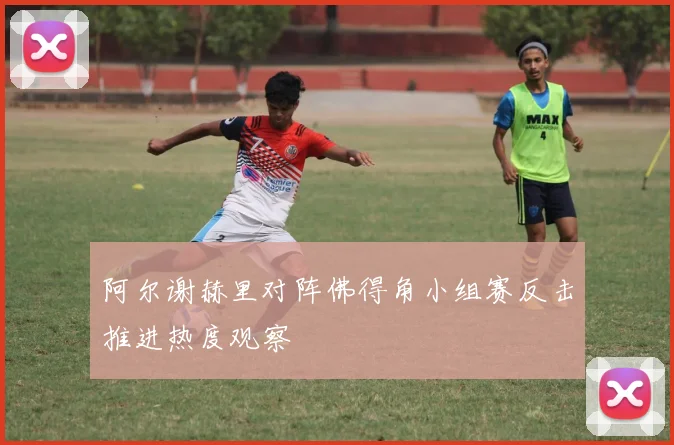 阿尔谢赫里对阵佛得角小组赛反击推进热度观察
