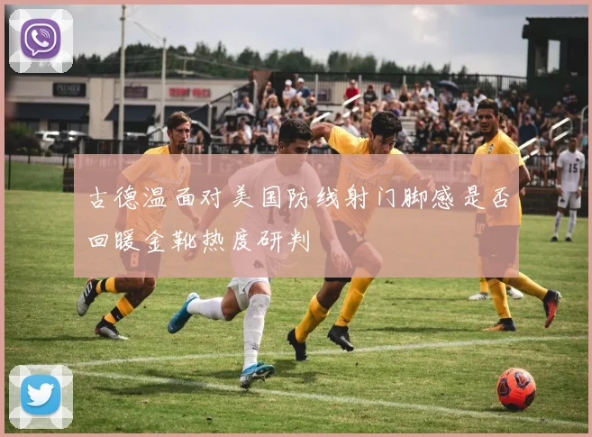 古德温面对美国防线射门脚感是否回暖金靴热度研判