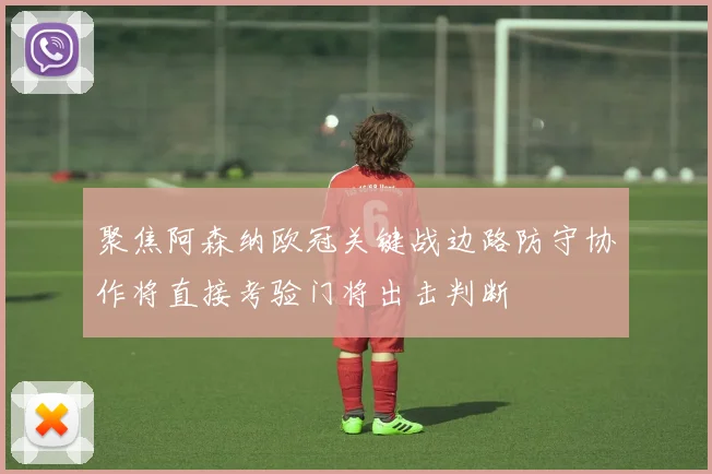 聚焦阿森纳欧冠关键战边路防守协作将直接考验门将出击判断