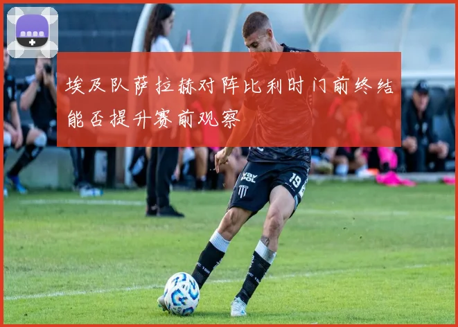 埃及队萨拉赫对阵比利时门前终结能否提升赛前观察